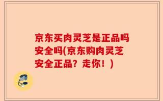 京东买肉灵芝是正品吗安全吗(京东购肉灵芝安全正品？走你！)