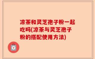 凉茶和灵芝孢子粉一起吃吗(凉茶与灵芝孢子粉的搭配使用方法)
