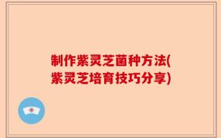 制作紫灵芝菌种方法(紫灵芝培育技巧分享)