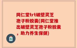 同仁堂trt破壁灵芝孢子粉胶囊(同仁堂推出破壁灵芝孢子粉胶囊，助力养生保健)