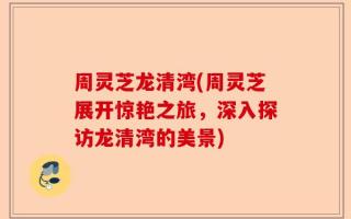 周灵芝龙清湾(周灵芝展开惊艳之旅，深入探访龙清湾的美景)