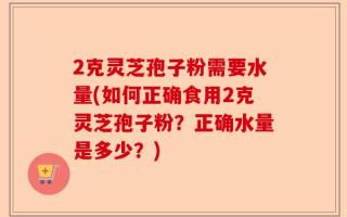 2克灵芝孢子粉需要水量(如何正确食用2克灵芝孢子粉？正确水量是多少？)
