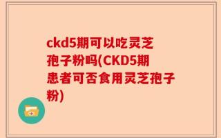 ckd5期可以吃灵芝孢子粉吗(CKD5期患者可否食用灵芝孢子粉)