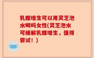 乳腺增生可以用灵芝泡水喝吗女性(灵芝泡水可缓解乳腺增生，值得尝试！)