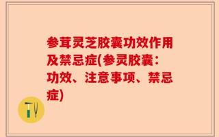 参茸灵芝胶囊功效作用及禁忌症(参灵胶囊：功效、注意事项、禁忌症)