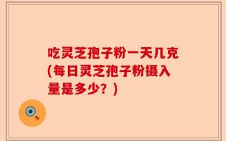 吃灵芝孢子粉一天几克(每日灵芝孢子粉摄入量是多少？)