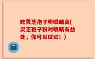 吃灵芝孢子粉眼睛高(灵芝孢子粉对眼睛有益处，你可以试试！)