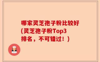 哪家灵芝孢子粉比较好(灵芝孢子粉Top3排名，不可错过！)