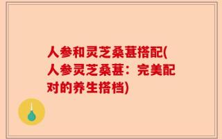 人参和灵芝桑葚搭配(人参灵芝桑葚：完美配对的养生搭档)