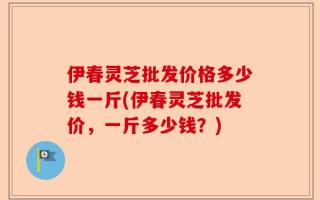 伊春灵芝批发价格多少钱一斤(伊春灵芝批发价，一斤多少钱？)