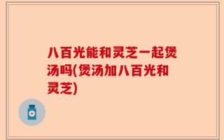 八百光能和灵芝一起煲汤吗(煲汤加八百光和灵芝)