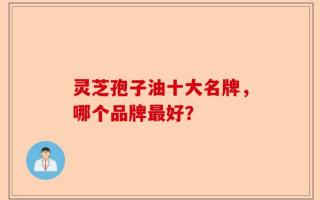 灵芝孢子油十大名牌，哪个品牌最好？