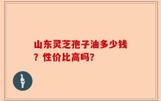 山东灵芝孢子油多少钱？性价比高吗？
