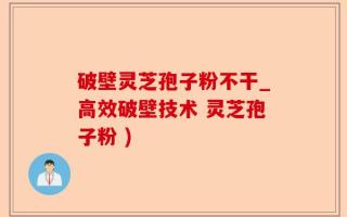 破壁灵芝孢子粉不干_高效破壁技术 灵芝孢子粉 )