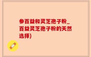 参百益和灵芝孢子粉_百益灵芝孢子粉的天然选择)