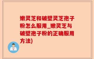 嫩灵芝和破壁灵芝孢子粉怎么服用_嫩灵芝与破壁孢子粉的正确服用方法)