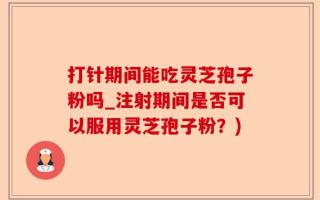 打针期间能吃灵芝孢子粉吗_注射期间是否可以服用灵芝孢子粉？)