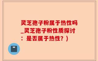 灵芝孢子粉属于热性吗_灵芝孢子粉性质探讨：是否属于热性？)