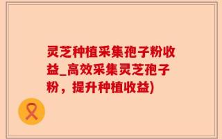 灵芝种植采集孢子粉收益_高效采集灵芝孢子粉，提升种植收益)