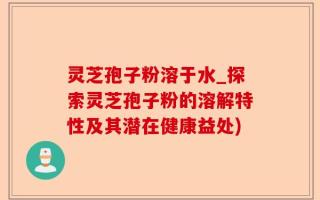 灵芝孢子粉溶于水_探索灵芝孢子粉的溶解特性及其潜在健康益处)
