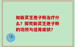 如新灵芝孢子粉治疗什么？探究新灵芝孢子粉的功效与适用症状？