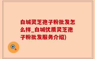 白城灵芝孢子粉批发怎么样_白城优质灵芝孢子粉批发服务介绍)