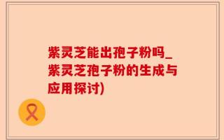 紫灵芝能出孢子粉吗_紫灵芝孢子粉的生成与应用探讨)