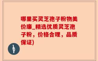 哪里买灵芝孢子粉物美价廉_精选优质灵芝孢子粉，价格合理，品质保证)