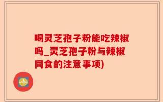喝灵芝孢子粉能吃辣椒吗_灵芝孢子粉与辣椒同食的注意事项)
