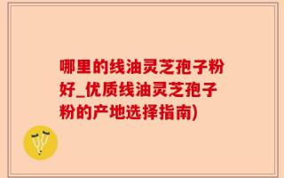 哪里的线油灵芝孢子粉好_优质线油灵芝孢子粉的产地选择指南)