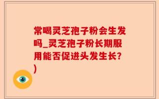 常喝灵芝孢子粉会生发吗_灵芝孢子粉长期服用能否促进头发生长？)