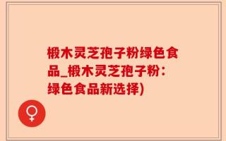 椴木灵芝孢子粉绿色食品_椴木灵芝孢子粉：绿色食品新选择)