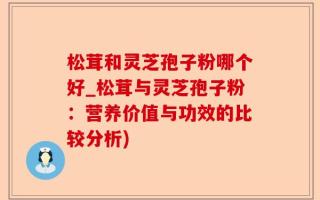松茸和灵芝孢子粉哪个好_松茸与灵芝孢子粉：营养价值与功效的比较分析)