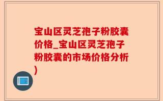 宝山区灵芝孢子粉胶囊价格_宝山区灵芝孢子粉胶囊的市场价格分析)