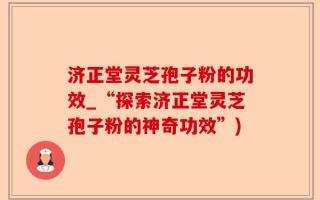 济正堂灵芝孢子粉的功效_“探索济正堂灵芝孢子粉的神奇功效”)
