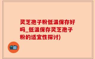 灵芝孢子粉低温保存好吗_低温保存灵芝孢子粉的适宜性探讨)