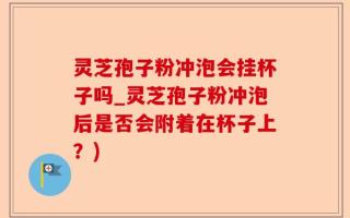 灵芝孢子粉冲泡会挂杯子吗_灵芝孢子粉冲泡后是否会附着在杯子上？)