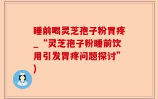 睡前喝灵芝孢子粉胃疼_“灵芝孢子粉睡前饮用引发胃疼问题探讨”)