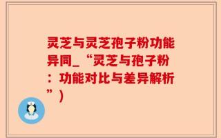 灵芝与灵芝孢子粉功能异同_“灵芝与孢子粉：功能对比与差异解析”)
