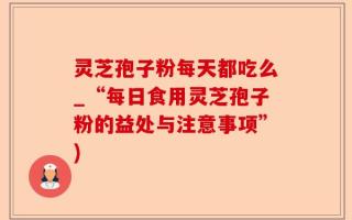 灵芝孢子粉每天都吃么_“每日食用灵芝孢子粉的益处与注意事项”)