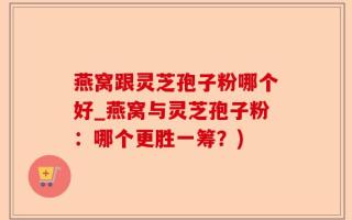 燕窝跟灵芝孢子粉哪个好_燕窝与灵芝孢子粉：哪个更胜一筹？)