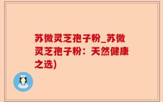 苏微灵芝孢子粉_苏微灵芝孢子粉：天然健康之选)