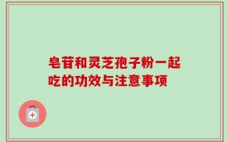 皂苷和灵芝孢子粉一起吃的功效与注意事项