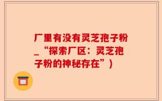 厂里有没有灵芝孢子粉_“探索厂区：灵芝孢子粉的神秘存在”)
