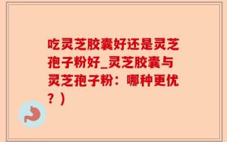 吃灵芝胶囊好还是灵芝孢子粉好_灵芝胶囊与灵芝孢子粉：哪种更优？)