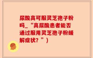 尿酸高可服灵芝孢子粉吗_“高尿酸患者能否通过服用灵芝孢子粉缓解症状？”)