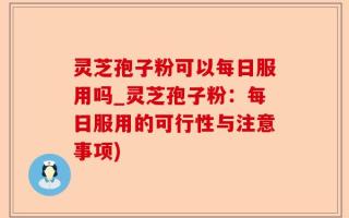 灵芝孢子粉可以每日服用吗_灵芝孢子粉：每日服用的可行性与注意事项)