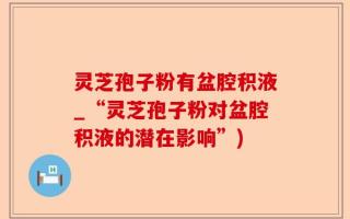 灵芝孢子粉有盆腔积液_“灵芝孢子粉对盆腔积液的潜在影响”)