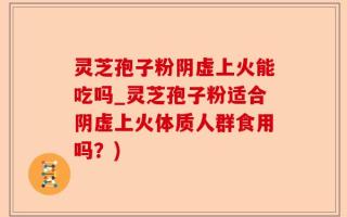 灵芝孢子粉阴虚上火能吃吗_灵芝孢子粉适合阴虚上火体质人群食用吗？)