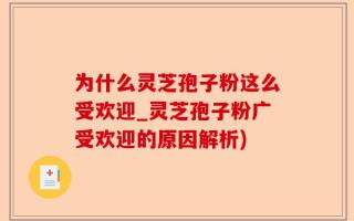 为什么灵芝孢子粉这么受欢迎_灵芝孢子粉广受欢迎的原因解析)